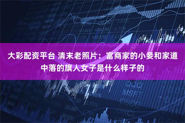 大彩配资平台 清末老照片：富商家的小妾和家道中落的旗人女子是什么样子的