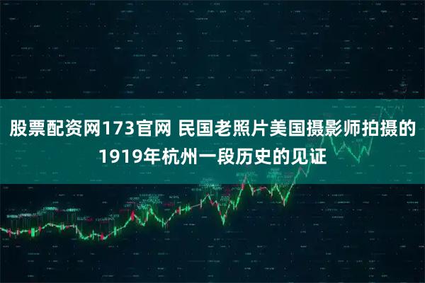 股票配资网173官网 民国老照片美国摄影师拍摄的1919年杭州一段历史的见证