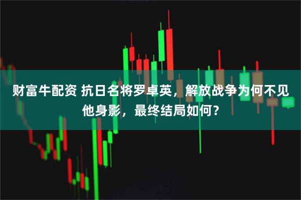财富牛配资 抗日名将罗卓英，解放战争为何不见他身影，最终结局如何？