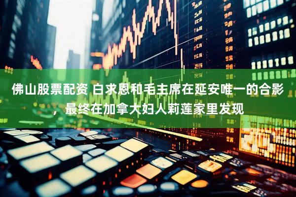佛山股票配资 白求恩和毛主席在延安唯一的合影，最终在加拿大妇人莉莲家里发现