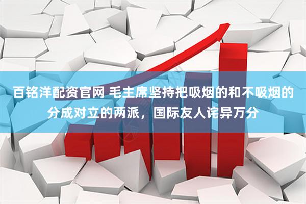 百铭洋配资官网 毛主席坚持把吸烟的和不吸烟的分成对立的两派，国际友人诧异万分