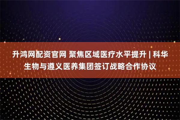 升鸿网配资官网 聚焦区域医疗水平提升 | 科华生物与遵义医养集团签订战略合作协议