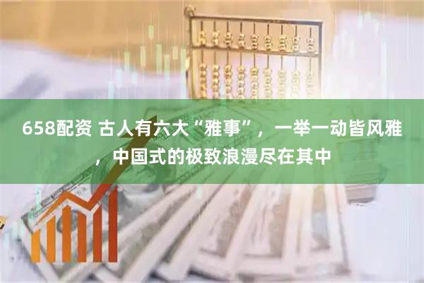 658配资 古人有六大“雅事”，一举一动皆风雅，中国式的极致浪漫尽在其中