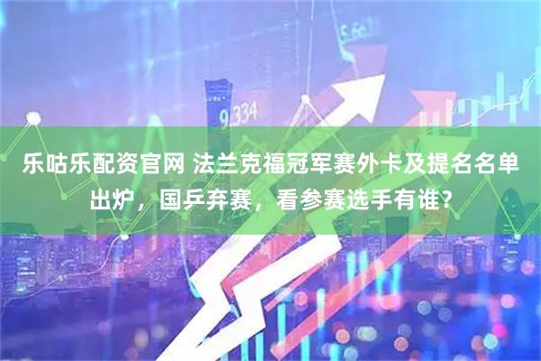 乐咕乐配资官网 法兰克福冠军赛外卡及提名名单出炉，国乒弃赛，看参赛选手有谁？
