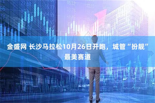 金盛网 长沙马拉松10月26日开跑，城管“扮靓”最美赛道