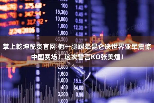 掌上乾坤配资官网 他一腿踢晕昆仑决世界亚军震惊中国赛场！这次誓言KO张美煊！