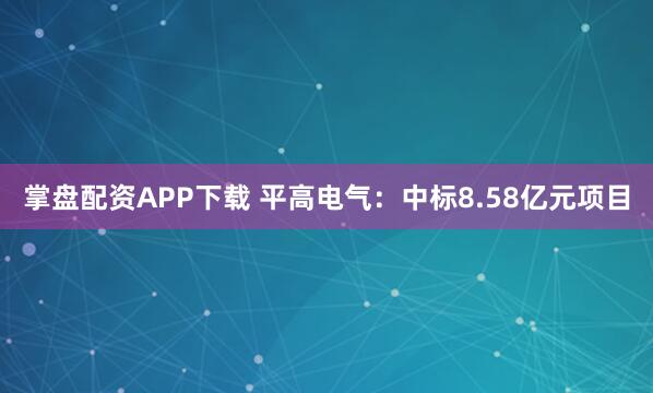 掌盘配资APP下载 平高电气：中标8.58亿元项目