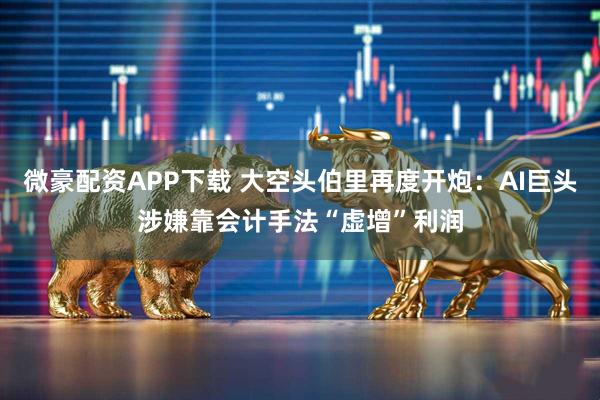 微豪配资APP下载 大空头伯里再度开炮：AI巨头涉嫌靠会计手法“虚增”利润