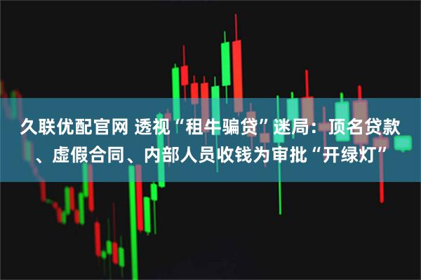 久联优配官网 透视“租牛骗贷”迷局：顶名贷款、虚假合同、内部人员收钱为审批“开绿灯”