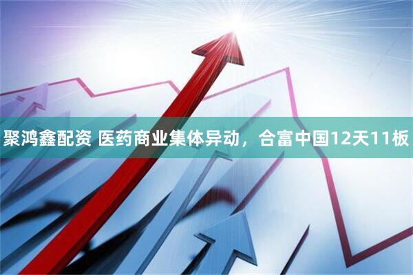 聚鸿鑫配资 医药商业集体异动，合富中国12天11板
