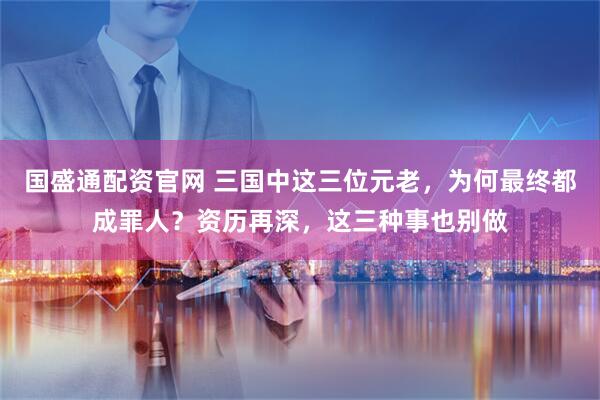 国盛通配资官网 三国中这三位元老，为何最终都成罪人？资历再深，这三种事也别做