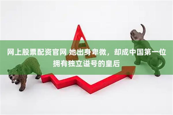 网上股票配资官网 她出身卑微，却成中国第一位拥有独立谥号的皇后