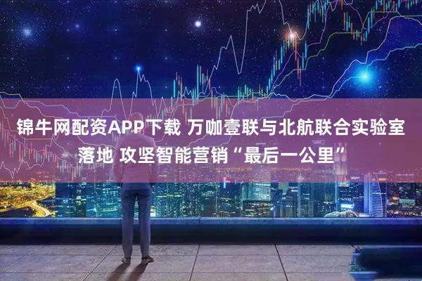 锦牛网配资APP下载 万咖壹联与北航联合实验室落地 攻坚智能营销“最后一公里”