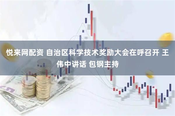 悦来网配资 自治区科学技术奖励大会在呼召开 王伟中讲话 包钢主持