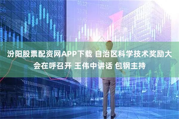 汾阳股票配资网APP下载 自治区科学技术奖励大会在呼召开 王伟中讲话 包钢主持