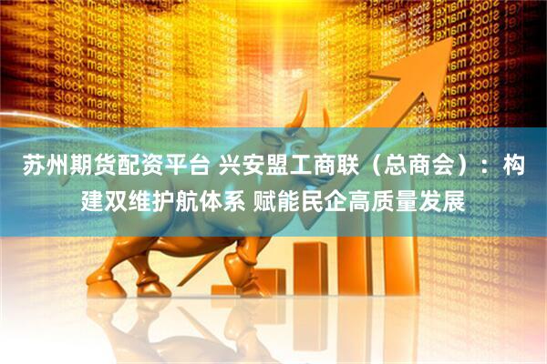 苏州期货配资平台 兴安盟工商联（总商会）：构建双维护航体系 赋能民企高质量发展