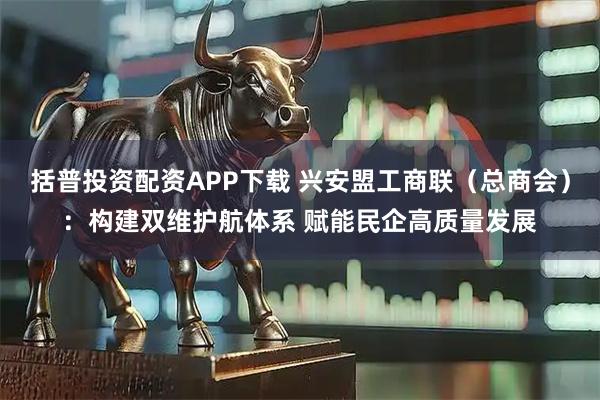 括普投资配资APP下载 兴安盟工商联（总商会）：构建双维护航体系 赋能民企高质量发展