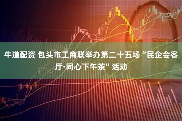 牛道配资 包头市工商联举办第二十五场“民企会客厅·同心下午茶”活动