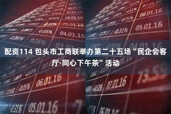 配资114 包头市工商联举办第二十五场“民企会客厅·同心下午茶”活动