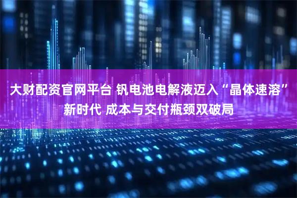 大财配资官网平台 钒电池电解液迈入“晶体速溶”新时代 成本与交付瓶颈双破局