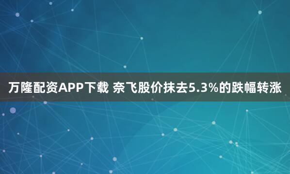 万隆配资APP下载 奈飞股价抹去5.3%的跌幅转涨