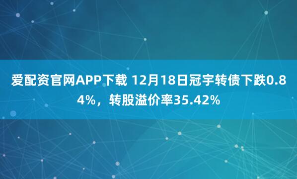 爱配资官网APP下载 12月18日冠宇转债下跌0.84%，转股溢价率35.42%