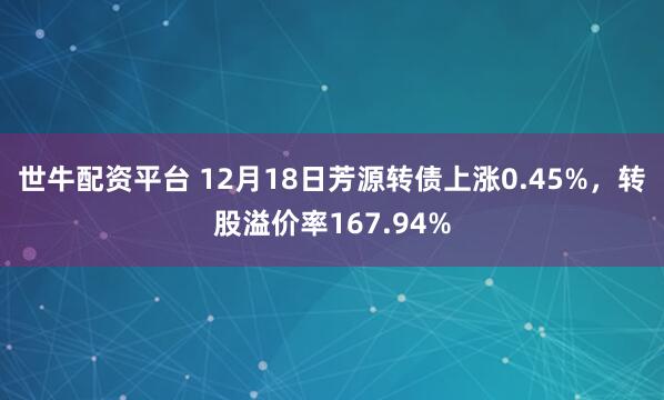 世牛配资平台 12月18日芳源转债上涨0.45%，转股溢价率167.94%