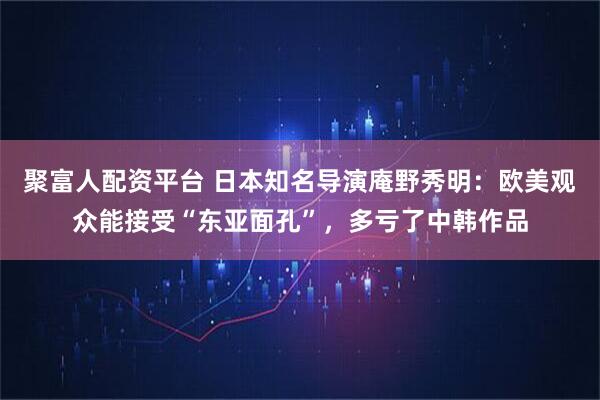 聚富人配资平台 日本知名导演庵野秀明：欧美观众能接受“东亚面孔”，多亏了中韩作品