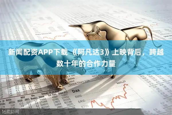 新闻配资APP下载 《阿凡达3》上映背后，跨越数十年的合作力量
