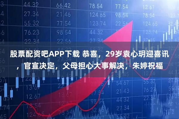 股票配资吧APP下载 恭喜，29岁袁心玥迎喜讯，官宣决定，父母担心大事解决，朱婷祝福