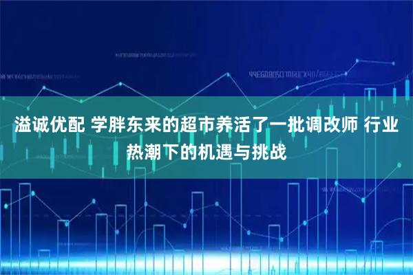 溢诚优配 学胖东来的超市养活了一批调改师 行业热潮下的机遇与挑战