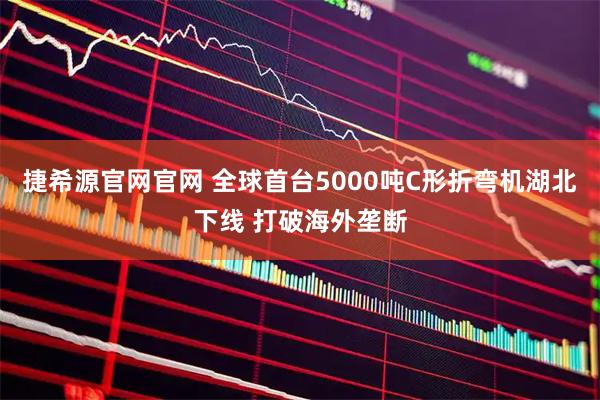 捷希源官网官网 全球首台5000吨C形折弯机湖北下线 打破海外垄断