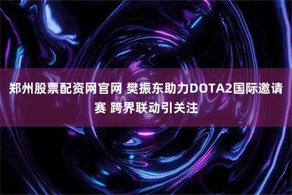 郑州股票配资网官网 樊振东助力DOTA2国际邀请赛 跨界联动引关注