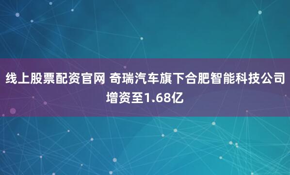 线上股票配资官网 奇瑞汽车旗下合肥智能科技公司增资至1.68亿