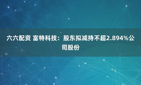 六六配资 富特科技：股东拟减持不超2.894%公司股份